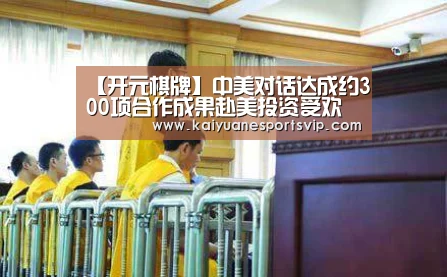 【开元棋牌】中美对话达成约300项合作成果赴美投资受欢迎_政策法规_新闻_矿道网(图3) 开元体育