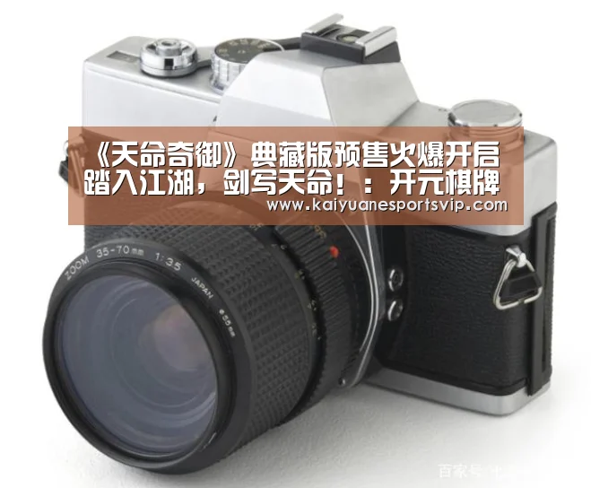 《天命奇御》典藏版预售火爆开启 踏入江湖,剑写天命!:开元棋牌(图4) 开元真人