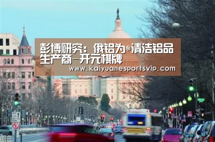 彭博研究:俄铝为*清洁铝品生产商-开元棋牌(图1) 开元棋牌